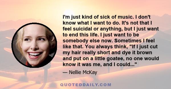 I'm just kind of sick of music. I don't know what I want to do. It's not that I feel suicidal or anything, but I just want to end this life. I just want to be somebody else now. Sometimes I feel like that. You always