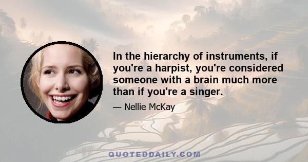 In the hierarchy of instruments, if you're a harpist, you're considered someone with a brain much more than if you're a singer. Even though singers, particularly singers who can play piano... If you go to the office of