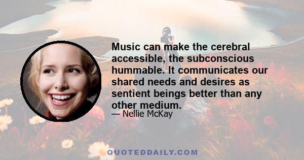 Music can make the cerebral accessible, the subconscious hummable. It communicates our shared needs and desires as sentient beings better than any other medium.