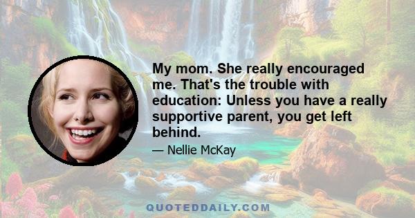 My mom. She really encouraged me. That's the trouble with education: Unless you have a really supportive parent, you get left behind.