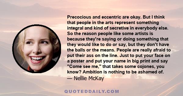 Precocious and eccentric are okay. But I think that people in the arts represent something integral and kind of secretive in everybody else. So the reason people like some artists is because they're saying or doing