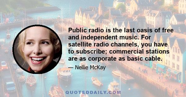 Public radio is the last oasis of free and independent music. For satellite radio channels, you have to subscribe; commercial stations are as corporate as basic cable.