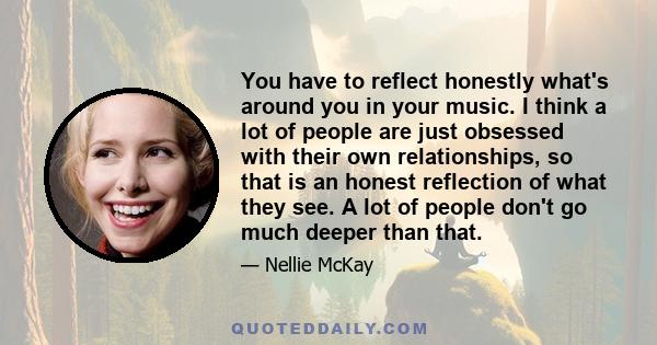 You have to reflect honestly what's around you in your music. I think a lot of people are just obsessed with their own relationships, so that is an honest reflection of what they see. A lot of people don't go much