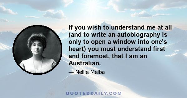 If you wish to understand me at all (and to write an autobiography is only to open a window into one's heart) you must understand first and foremost, that I am an Australian.