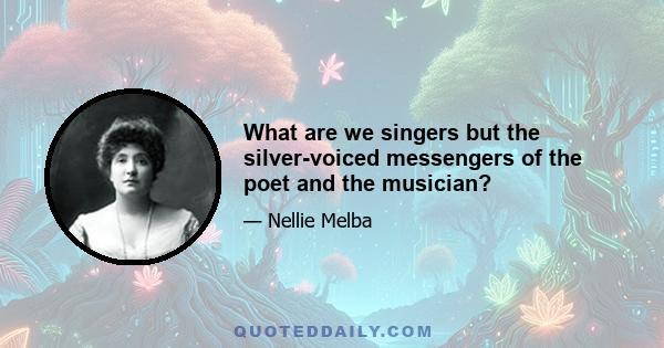 What are we singers but the silver-voiced messengers of the poet and the musician?