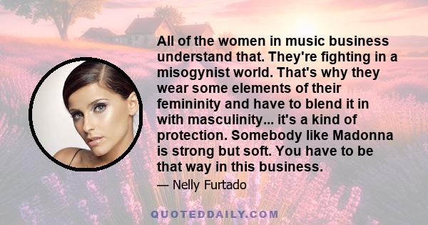 All of the women in music business understand that. They're fighting in a misogynist world. That's why they wear some elements of their femininity and have to blend it in with masculinity... it's a kind of protection.