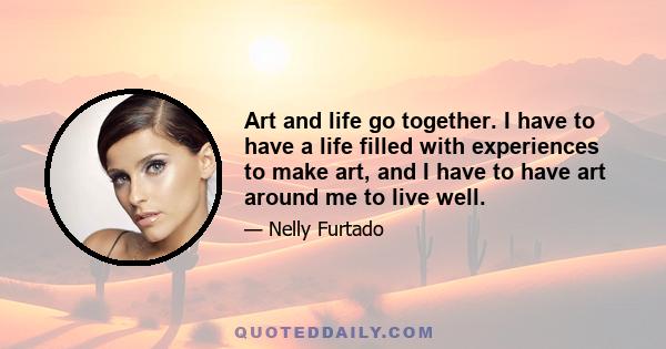 Art and life go together. I have to have a life filled with experiences to make art, and I have to have art around me to live well.