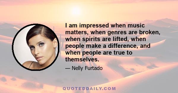 I am impressed when music matters, when genres are broken, when spirits are lifted, when people make a difference, and when people are true to themselves.