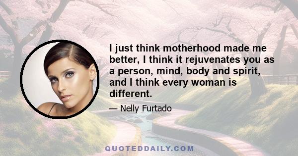 I just think motherhood made me better, I think it rejuvenates you as a person, mind, body and spirit, and I think every woman is different.