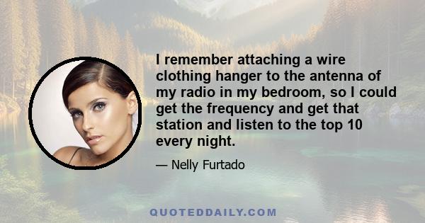 I remember attaching a wire clothing hanger to the antenna of my radio in my bedroom, so I could get the frequency and get that station and listen to the top 10 every night.