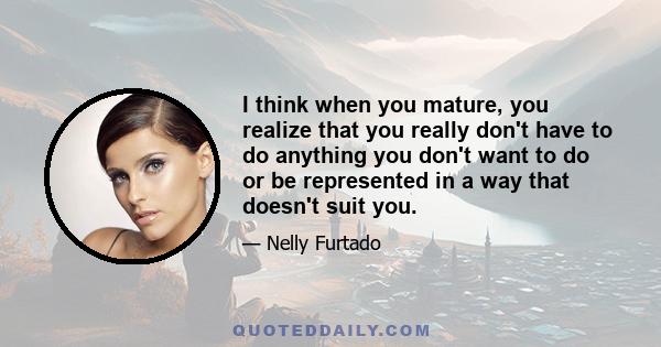 I think when you mature, you realize that you really don't have to do anything you don't want to do or be represented in a way that doesn't suit you.