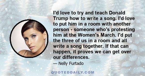 I'd love to try and teach Donald Trump how to write a song. I'd love to put him in a room with another person - someone who's protesting him at the Women's March. I'd put the three of us in a room and all write a song