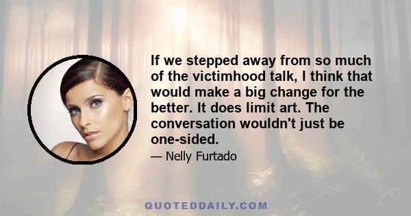 If we stepped away from so much of the victimhood talk, I think that would make a big change for the better. It does limit art. The conversation wouldn't just be one-sided.