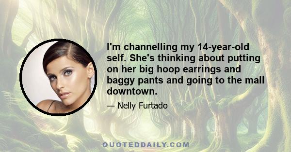 I'm channelling my 14-year-old self. She's thinking about putting on her big hoop earrings and baggy pants and going to the mall downtown.