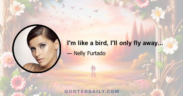 I'm like a bird, I'll only fly away...