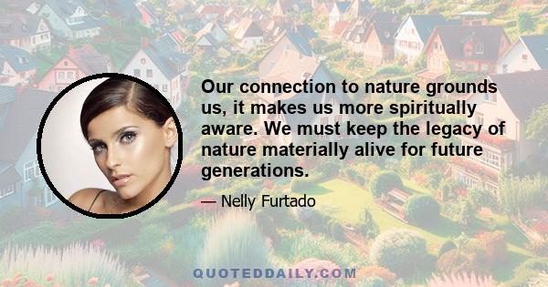 Our connection to nature grounds us, it makes us more spiritually aware. We must keep the legacy of nature materially alive for future generations.