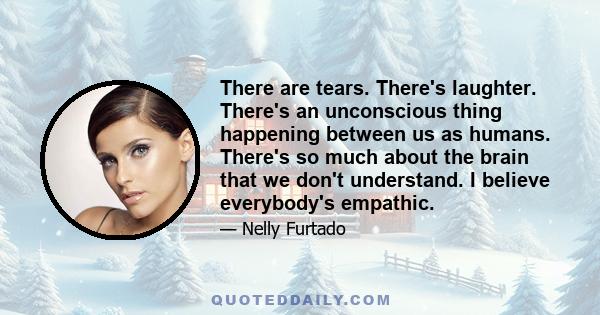 There are tears. There's laughter. There's an unconscious thing happening between us as humans. There's so much about the brain that we don't understand. I believe everybody's empathic.