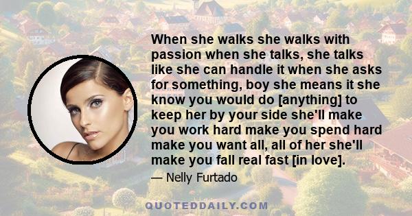 When she walks she walks with passion when she talks, she talks like she can handle it when she asks for something, boy she means it she know you would do [anything] to keep her by your side she'll make you work hard