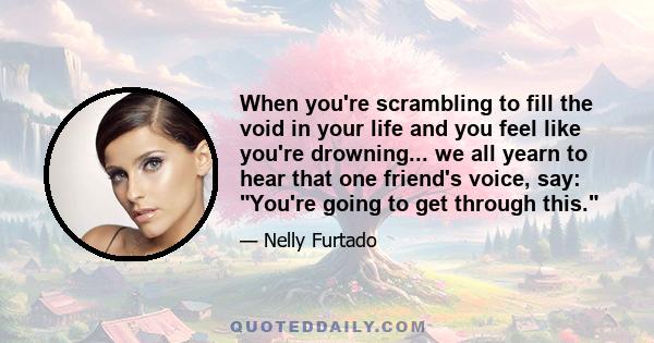 When you're scrambling to fill the void in your life and you feel like you're drowning... we all yearn to hear that one friend's voice, say: You're going to get through this.