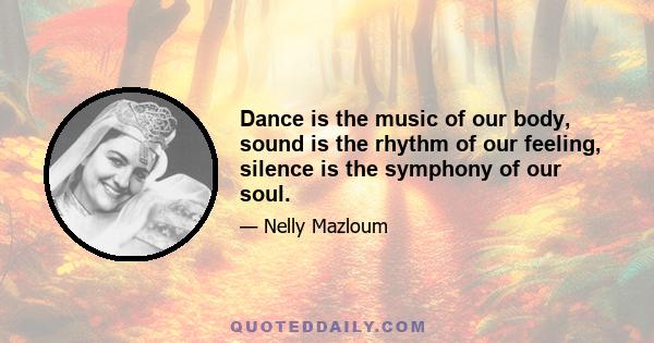 Dance is the music of our body, sound is the rhythm of our feeling, silence is the symphony of our soul.