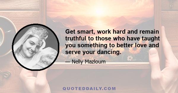 Get smart, work hard and remain truthful to those who have taught you something to better love and serve your dancing.