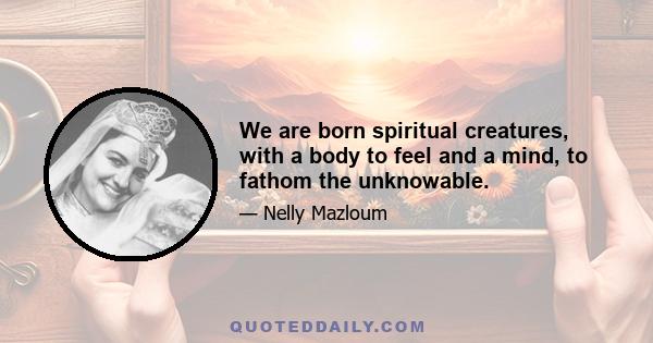 We are born spiritual creatures, with a body to feel and a mind, to fathom the unknowable.