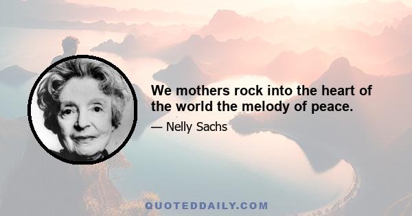 We mothers rock into the heart of the world the melody of peace.