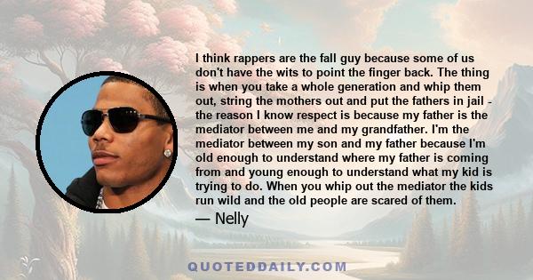 I think rappers are the fall guy because some of us don't have the wits to point the finger back. The thing is when you take a whole generation and whip them out, string the mothers out and put the fathers in jail - the 