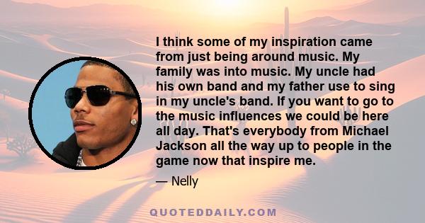 I think some of my inspiration came from just being around music. My family was into music. My uncle had his own band and my father use to sing in my uncle's band. If you want to go to the music influences we could be