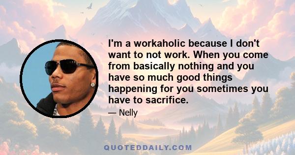 I'm a workaholic because I don't want to not work. When you come from basically nothing and you have so much good things happening for you sometimes you have to sacrifice.