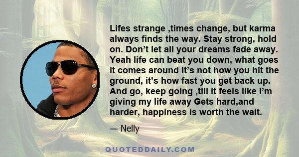 Lifes strange ,times change, but karma always finds the way. Stay strong, hold on. Don’t let all your dreams fade away. Yeah life can beat you down, what goes it comes around It’s not how you hit the ground, it’s how