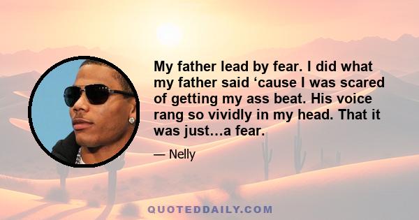 My father lead by fear. I did what my father said ‘cause I was scared of getting my ass beat. His voice rang so vividly in my head. That it was just…a fear.