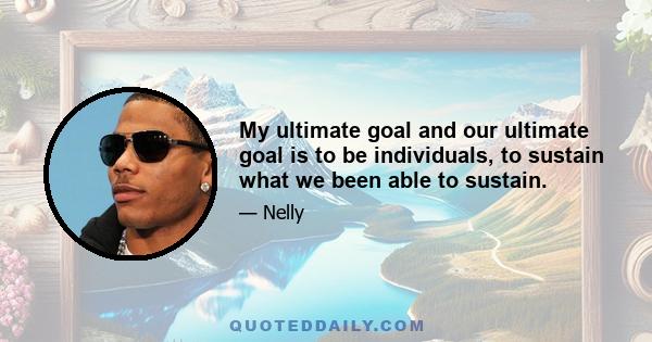 My ultimate goal and our ultimate goal is to be individuals, to sustain what we been able to sustain.