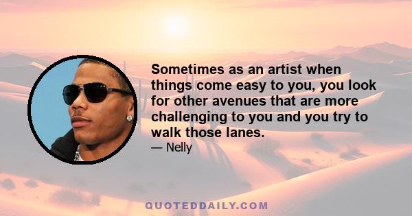 Sometimes as an artist when things come easy to you, you look for other avenues that are more challenging to you and you try to walk those lanes.