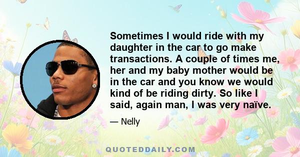 Sometimes I would ride with my daughter in the car to go make transactions. A couple of times me, her and my baby mother would be in the car and you know we would kind of be riding dirty. So like I said, again man, I