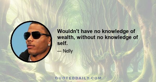 Wouldn't have no knowledge of wealth, without no knowledge of self.