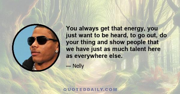 You always get that energy, you just want to be heard, to go out, do your thing and show people that we have just as much talent here as everywhere else.