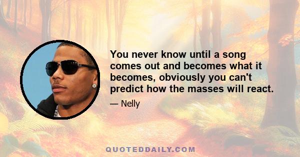 You never know until a song comes out and becomes what it becomes, obviously you can't predict how the masses will react.