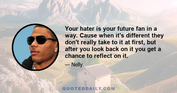 Your hater is your future fan in a way. Cause when it's different they don't really take to it at first, but after you look back on it you get a chance to reflect on it.