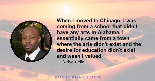 When I moved to Chicago, I was coming from a school that didn't have any arts in Alabama. I essentially came from a town where the arts didn't exist and the desire for education didn't exist and wasn't valued.