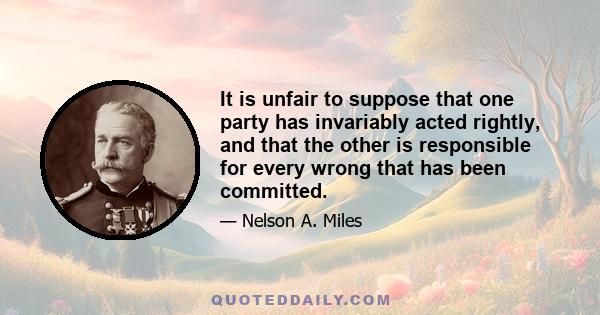 It is unfair to suppose that one party has invariably acted rightly, and that the other is responsible for every wrong that has been committed.