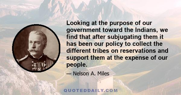 Looking at the purpose of our government toward the Indians, we find that after subjugating them it has been our policy to collect the different tribes on reservations and support them at the expense of our people.