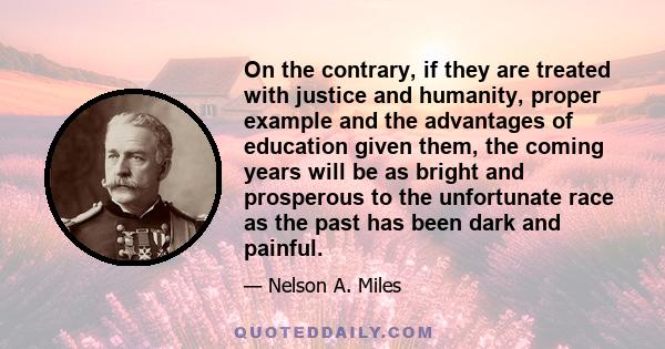 On the contrary, if they are treated with justice and humanity, proper example and the advantages of education given them, the coming years will be as bright and prosperous to the unfortunate race as the past has been