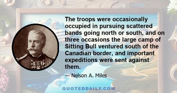 The troops were occasionally occupied in pursuing scattered bands going north or south, and on three occasions the large camp of Sitting Bull ventured south of the Canadian border, and important expeditions were sent