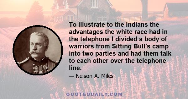 To illustrate to the Indians the advantages the white race had in the telephone I divided a body of warriors from Sitting Bull's camp into two parties and had them talk to each other over the telephone line.