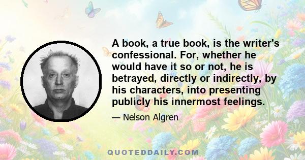 A book, a true book, is the writer's confessional. For, whether he would have it so or not, he is betrayed, directly or indirectly, by his characters, into presenting publicly his innermost feelings.