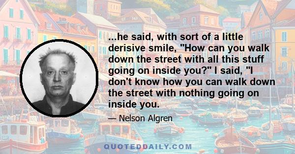 ...he said, with sort of a little derisive smile, How can you walk down the street with all this stuff going on inside you? I said, I don't know how you can walk down the street with nothing going on inside you.