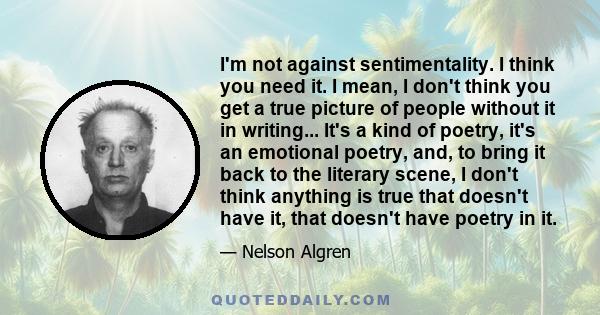 I'm not against sentimentality. I think you need it. I mean, I don't think you get a true picture of people without it in writing... It's a kind of poetry, it's an emotional poetry, and, to bring it back to the literary 