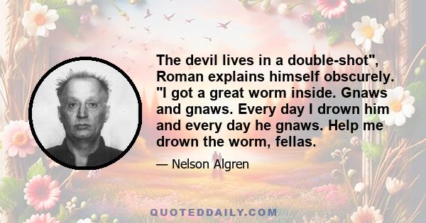 The devil lives in a double-shot, Roman explains himself obscurely. I got a great worm inside. Gnaws and gnaws. Every day I drown him and every day he gnaws. Help me drown the worm, fellas.