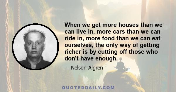 When we get more houses than we can live in, more cars than we can ride in, more food than we can eat ourselves, the only way of getting richer is by cutting off those who don't have enough.